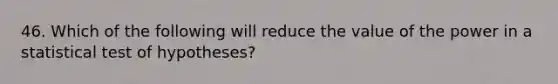 46. Which of the following will reduce the value of the power in a statistical test of hypotheses?