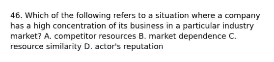 46. Which of the following refers to a situation where a company has a high concentration of its business in a particular industry market? A. competitor resources B. market dependence C. resource similarity D. actor's reputation