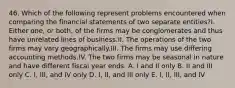 46. Which of the following represent problems encountered when comparing the financial statements of two separate entities?I. Either one, or both, of the firms may be conglomerates and thus have unrelated lines of business.II. The operations of the two firms may vary geographically.III. The firms may use differing accounting methods.IV. The two firms may be seasonal in nature and have different fiscal year ends. A. I and II only B. II and III only C. I, III, and IV only D. I, II, and III only E. I, II, III, and IV