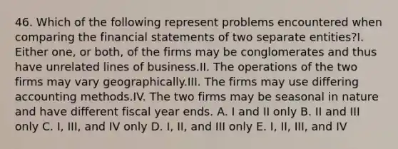 46. Which of the following represent problems encountered when comparing the financial statements of two separate entities?I. Either one, or both, of the firms may be conglomerates and thus have unrelated lines of business.II. The operations of the two firms may vary geographically.III. The firms may use differing accounting methods.IV. The two firms may be seasonal in nature and have different fiscal year ends. A. I and II only B. II and III only C. I, III, and IV only D. I, II, and III only E. I, II, III, and IV