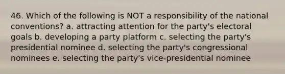 46. Which of the following is NOT a responsibility of the national conventions? a. attracting attention for the party's electoral goals b. developing a party platform c. selecting the party's presidential nominee d. selecting the party's congressional nominees e. selecting the party's vice-presidential nominee