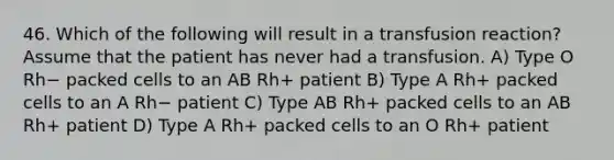 46. Which of the following will result in a transfusion reaction? Assume that the patient has never had a transfusion. A) Type O Rh− packed cells to an AB Rh+ patient B) Type A Rh+ packed cells to an A Rh− patient C) Type AB Rh+ packed cells to an AB Rh+ patient D) Type A Rh+ packed cells to an O Rh+ patient