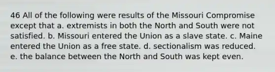 46 All of the following were results of the Missouri Compromise except that a. extremists in both the North and South were not satisfied. b. Missouri entered the Union as a slave state. c. Maine entered the Union as a free state. d. sectionalism was reduced. e. the balance between the North and South was kept even.