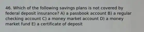 46. Which of the following savings plans is not covered by federal deposit insurance? A) a passbook account B) a regular checking account C) a money market account D) a money market fund E) a certificate of deposit