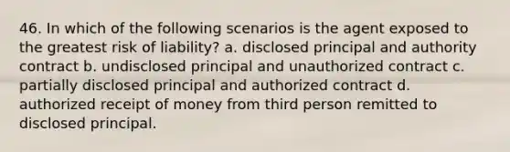 46. In which of the following scenarios is the agent exposed to the greatest risk of liability? a. disclosed principal and authority contract b. undisclosed principal and unauthorized contract c. partially disclosed principal and authorized contract d. authorized receipt of money from third person remitted to disclosed principal.