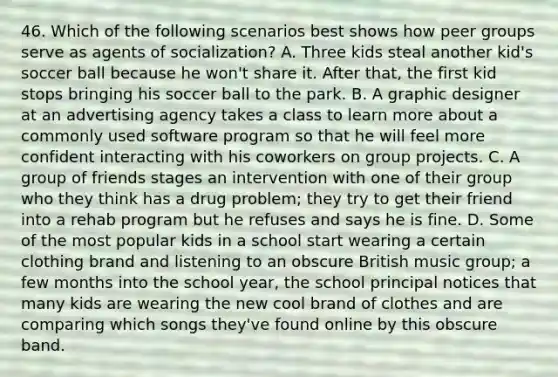 46. Which of the following scenarios best shows how peer groups serve as agents of socialization? A. Three kids steal another kid's soccer ball because he won't share it. After that, the first kid stops bringing his soccer ball to the park. B. A graphic designer at an advertising agency takes a class to learn more about a commonly used software program so that he will feel more confident interacting with his coworkers on group projects. C. A group of friends stages an intervention with one of their group who they think has a drug problem; they try to get their friend into a rehab program but he refuses and says he is fine. D. Some of the most popular kids in a school start wearing a certain clothing brand and listening to an obscure British music group; a few months into the school year, the school principal notices that many kids are wearing the new cool brand of clothes and are comparing which songs they've found online by this obscure band.