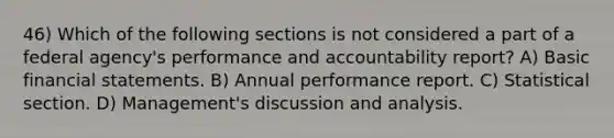 46) Which of the following sections is not considered a part of a federal agency's performance and accountability report? A) Basic financial statements. B) Annual performance report. C) Statistical section. D) Management's discussion and analysis.