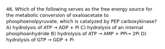 46. Which of the following serves as the free energy source for the metabolic conversion of oxaloacetate to phosphoenolpyruvate, which is catalyzed by PEP carboxykinase? A) hydrolysis of ATP → ADP + Pi C) hydrolysis of an internal phosphoanhydride B) hydrolysis of ATP → AMP + PPi→ 2Pi D) hydrolysis of GTP → GDP + Pi