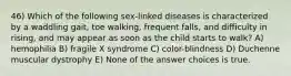 46) Which of the following sex-linked diseases is characterized by a waddling gait, toe walking, frequent falls, and difficulty in rising, and may appear as soon as the child starts to walk? A) hemophilia B) fragile X syndrome C) color-blindness D) Duchenne muscular dystrophy E) None of the answer choices is true.