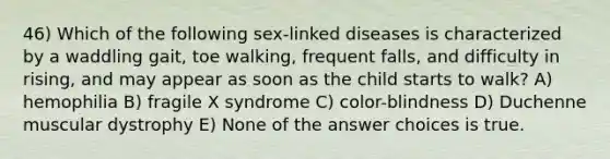 46) Which of the following sex-linked diseases is characterized by a waddling gait, toe walking, frequent falls, and difficulty in rising, and may appear as soon as the child starts to walk? A) hemophilia B) fragile X syndrome C) color-blindness D) Duchenne muscular dystrophy E) None of the answer choices is true.