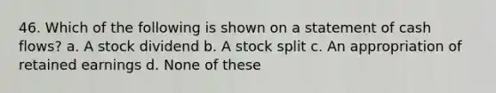 46. Which of the following is shown on a statement of cash flows? a. A stock dividend b. A stock split c. An appropriation of retained earnings d. None of these