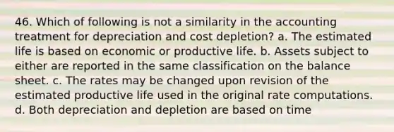 46. Which of following is not a similarity in the accounting treatment for depreciation and cost depletion? a. The estimated life is based on economic or productive life. b. Assets subject to either are reported in the same classification on the balance sheet. c. The rates may be changed upon revision of the estimated productive life used in the original rate computations. d. Both depreciation and depletion are based on time