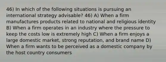 46) In which of the following situations is pursuing an international strategy advisable? 46) A) When a firm manufactures products related to national and religious identity B) When a firm operates in an industry where the pressure to keep the costs low is extremely high C) When a firm enjoys a large domestic market, strong reputation, and brand name D) When a firm wants to be perceived as a domestic company by the host country consumers