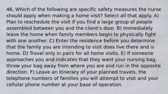 46. Which of the following are specific safety measures the nurse should apply when making a home visit? Select all that apply. A) Plan to reschedule the visit if you find a large group of people assembled between you and the client's door. B) Immediately leave the home when family members begin to physically fight with one another. C) Enter the residence before you determine that the family you are intending to visit does live there and is home. D) Travel only in pairs for all home visits. E) If someone approaches you and indicates that they want your nursing bag, throw your bag away from where you are and run in the opposite direction. F) Leave an itinerary of your planned travels, the telephone numbers of families you will attempt to visit and your cellular phone number at your base of operation.