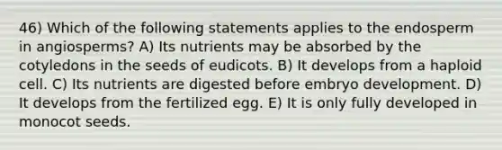 46) Which of the following statements applies to the endosperm in angiosperms? A) Its nutrients may be absorbed by the cotyledons in the seeds of eudicots. B) It develops from a haploid cell. C) Its nutrients are digested before embryo development. D) It develops from the fertilized egg. E) It is only fully developed in monocot seeds.