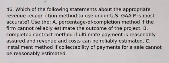 46. Which of the following statements about the appropriate revenue recogn i tion method to use under U.S. GAA P is most accurate? Use the: A. percentage-of-completion method if the firm cannot reliably estimate the outcome of the project. B. completed contract method if ulti mate payment is reasonably assured and revenue and costs can be reliably estimated. C. installment method if collectability of payments for a sale cannot be reasonably estimated.