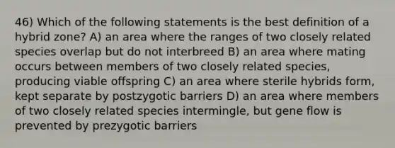 46) Which of the following statements is the best definition of a hybrid zone? A) an area where the ranges of two closely related species overlap but do not interbreed B) an area where mating occurs between members of two closely related species, producing viable offspring C) an area where sterile hybrids form, kept separate by postzygotic barriers D) an area where members of two closely related species intermingle, but gene flow is prevented by prezygotic barriers