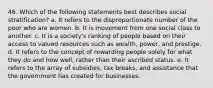 46. Which of the following statements best describes social stratification? a. It refers to the disproportionate number of the poor who are women. b. It is movement from one social class to another. c. It is a society's ranking of people based on their access to valued resources such as wealth, power, and prestige. d. It refers to the concept of rewarding people solely for what they do and how well, rather than their ascribed status. e. It refers to the array of subsidies, tax breaks, and assistance that the government has created for businesses.