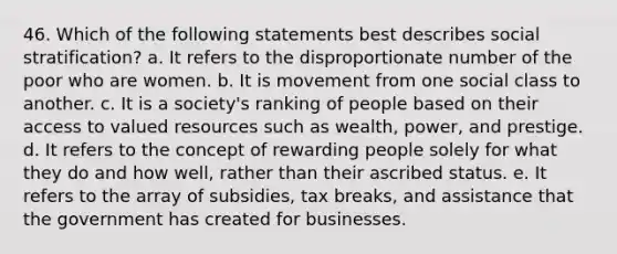 46. Which of the following statements best describes social stratification? a. It refers to the disproportionate number of the poor who are women. b. It is movement from one social class to another. c. It is a society's ranking of people based on their access to valued resources such as wealth, power, and prestige. d. It refers to the concept of rewarding people solely for what they do and how well, rather than their ascribed status. e. It refers to the array of subsidies, tax breaks, and assistance that the government has created for businesses.