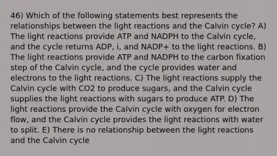 46) Which of the following statements best represents the relationships between the light reactions and the Calvin cycle? A) The light reactions provide ATP and NADPH to the Calvin cycle, and the cycle returns ADP, i, and NADP+ to the light reactions. B) The light reactions provide ATP and NADPH to the carbon fixation step of the Calvin cycle, and the cycle provides water and electrons to the light reactions. C) The light reactions supply the Calvin cycle with CO2 to produce sugars, and the Calvin cycle supplies the light reactions with sugars to produce ATP. D) The light reactions provide the Calvin cycle with oxygen for electron flow, and the Calvin cycle provides the light reactions with water to split. E) There is no relationship between the light reactions and the Calvin cycle