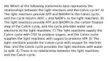 46) Which of the following statements best represents the relationships between the light reactions and the Calvin cycle? A) The light reactions provide ATP and NADPH to the Calvin cycle, and the cycle returns ADP, i, and NADP+ to the light reactions. B) The light reactions provide ATP and NADPH to the carbon fixation step of the Calvin cycle, and the cycle provides water and electrons to the light reactions. C) The light reactions supply the Calvin cycle with CO2 to produce sugars, and the Calvin cycle supplies the light reactions with sugars to produce ATP. D) The light reactions provide the Calvin cycle with oxygen for electron flow, and the Calvin cycle provides the light reactions with water to split. E) There is no relationship between the light reactions and the Calvin cycle.