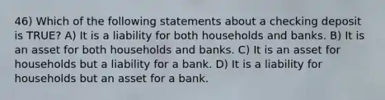 46) Which of the following statements about a checking deposit is TRUE? A) It is a liability for both households and banks. B) It is an asset for both households and banks. C) It is an asset for households but a liability for a bank. D) It is a liability for households but an asset for a bank.