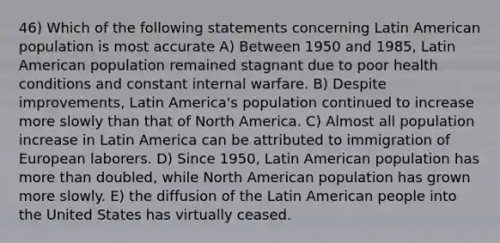 46) Which of the following statements concerning Latin American population is most accurate A) Between 1950 and 1985, Latin American population remained stagnant due to poor health conditions and constant internal warfare. B) Despite improvements, Latin America's population continued to increase more slowly than that of North America. C) Almost all population increase in Latin America can be attributed to immigration of European laborers. D) Since 1950, Latin American population has more than doubled, while North American population has grown more slowly. E) the diffusion of the Latin American people into the United States has virtually ceased.