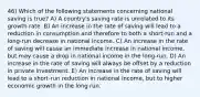 46) Which of the following statements concerning national saving is true? A) A country's saving rate is unrelated to its growth rate. B) An increase in the rate of saving will lead to a reduction in consumption and therefore to both a short-run and a long-run decrease in national income. C) An increase in the rate of saving will cause an immediate increase in national income, but may cause a drop in national income in the long-run. D) An increase in the rate of saving will always be offset by a reduction in private investment. E) An increase in the rate of saving will lead to a short-run reduction in national income, but to higher economic growth in the long run.