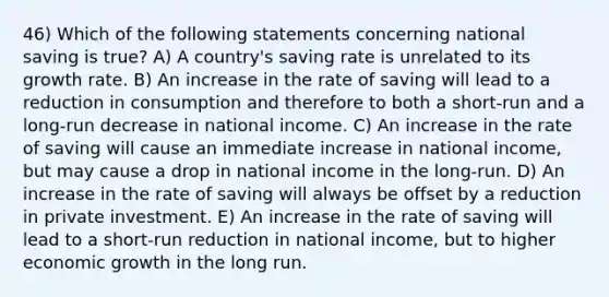 46) Which of the following statements concerning national saving is true? A) A country's saving rate is unrelated to its growth rate. B) An increase in the rate of saving will lead to a reduction in consumption and therefore to both a short-run and a long-run decrease in national income. C) An increase in the rate of saving will cause an immediate increase in national income, but may cause a drop in national income in the long-run. D) An increase in the rate of saving will always be offset by a reduction in private investment. E) An increase in the rate of saving will lead to a short-run reduction in national income, but to higher economic growth in the long run.