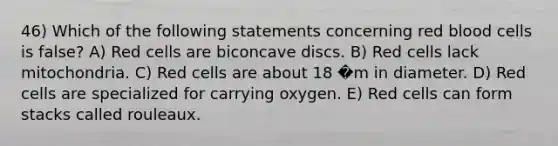 46) Which of the following statements concerning red blood cells is false? A) Red cells are biconcave discs. B) Red cells lack mitochondria. C) Red cells are about 18 �m in diameter. D) Red cells are specialized for carrying oxygen. E) Red cells can form stacks called rouleaux.