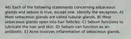 46) Each of the following statements concerning sebaceous glands and sebum is true, except one. Identify the exception. A) Most sebaceous glands are coiled tubular glands. B) Most sebaceous glands open into hair follicles. C) Sebum functions to lubricate the hair and skin. D) Sebum can function as an antibiotic. E) Acne involves inflammation of sebaceous glands.