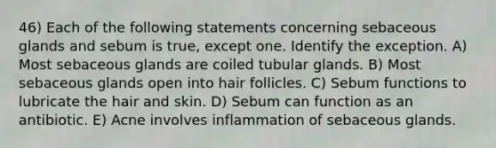 46) Each of the following statements concerning sebaceous glands and sebum is true, except one. Identify the exception. A) Most sebaceous glands are coiled tubular glands. B) Most sebaceous glands open into hair follicles. C) Sebum functions to lubricate the hair and skin. D) Sebum can function as an antibiotic. E) Acne involves inflammation of sebaceous glands.