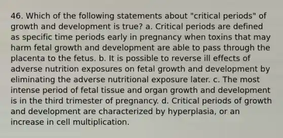 46. Which of the following statements about "critical periods" of growth and development is true? a. Critical periods are defined as specific time periods early in pregnancy when toxins that may harm fetal growth and development are able to pass through the placenta to the fetus. b. It is possible to reverse ill effects of adverse nutrition exposures on fetal growth and development by eliminating the adverse nutritional exposure later. c. The most intense period of fetal tissue and organ growth and development is in the third trimester of pregnancy. d. Critical periods of growth and development are characterized by hyperplasia, or an increase in cell multiplication.