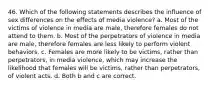 46. Which of the following statements describes the influence of sex differences on the effects of media violence? a. Most of the victims of violence in media are male, therefore females do not attend to them. b. Most of the perpetrators of violence in media are male, therefore females are less likely to perform violent behaviors. c. Females are more likely to be victims, rather than perpetrators, in media violence, which may increase the likelihood that females will be victims, rather than perpetrators, of violent acts. d. Both b and c are correct.