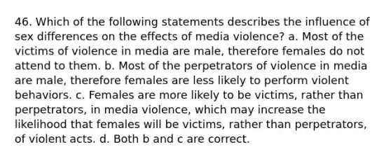 46. Which of the following statements describes the influence of sex differences on the effects of media violence? a. Most of the victims of violence in media are male, therefore females do not attend to them. b. Most of the perpetrators of violence in media are male, therefore females are less likely to perform violent behaviors. c. Females are more likely to be victims, rather than perpetrators, in media violence, which may increase the likelihood that females will be victims, rather than perpetrators, of violent acts. d. Both b and c are correct.