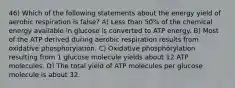 46) Which of the following statements about the energy yield of aerobic respiration is false? A) Less than 50% of the chemical energy available in glucose is converted to ATP energy. B) Most of the ATP derived during aerobic respiration results from oxidative phosphorylation. C) Oxidative phosphorylation resulting from 1 glucose molecule yields about 12 ATP molecules. D) The total yield of ATP molecules per glucose molecule is about 32.