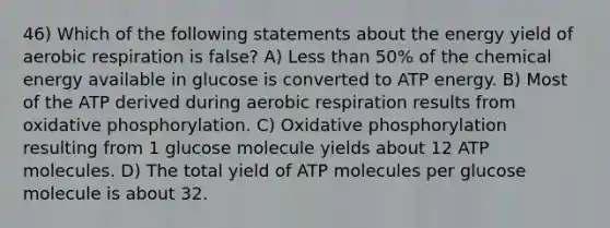 46) Which of the following statements about the energy yield of aerobic respiration is false? A) Less than 50% of the chemical energy available in glucose is converted to ATP energy. B) Most of the ATP derived during aerobic respiration results from oxidative phosphorylation. C) Oxidative phosphorylation resulting from 1 glucose molecule yields about 12 ATP molecules. D) The total yield of ATP molecules per glucose molecule is about 32.