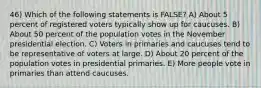 46) Which of the following statements is FALSE? A) About 5 percent of registered voters typically show up for caucuses. B) About 50 percent of the population votes in the November presidential election. C) Voters in primaries and caucuses tend to be representative of voters at large. D) About 20 percent of the population votes in presidential primaries. E) More people vote in primaries than attend caucuses.