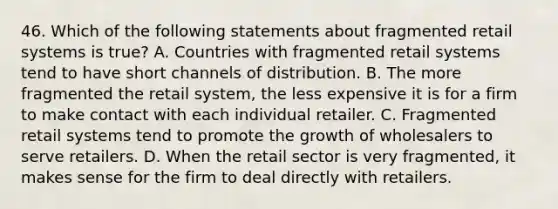 46. Which of the following statements about fragmented retail systems is true? A. Countries with fragmented retail systems tend to have short channels of distribution. B. The more fragmented the retail system, the less expensive it is for a firm to make contact with each individual retailer. C. Fragmented retail systems tend to promote the growth of wholesalers to serve retailers. D. When the retail sector is very fragmented, it makes sense for the firm to deal directly with retailers.