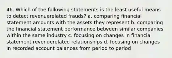 46. ​Which of the following statements is the least useful means to detect revenuerelated frauds? a. ​comparing financial statement amounts with the assets they represent b. ​comparing the financial statement performance between similar companies within the same industry c. ​focusing on changes in financial statement revenuerelated relationships d. ​focusing on changes in recorded account balances from period to period