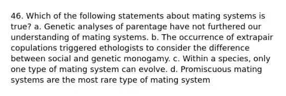 46. Which of the following statements about mating systems is true? a. Genetic analyses of parentage have not furthered our understanding of mating systems. b. The occurrence of extrapair copulations triggered ethologists to consider the difference between social and genetic monogamy. c. Within a species, only one type of mating system can evolve. d. Promiscuous mating systems are the most rare type of mating system