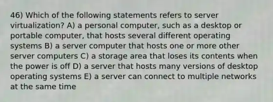 46) Which of the following statements refers to server virtualization? A) a personal computer, such as a desktop or portable computer, that hosts several different operating systems B) a server computer that hosts one or more other server computers C) a storage area that loses its contents when the power is off D) a server that hosts many versions of desktop operating systems E) a server can connect to multiple networks at the same time