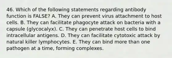 46. Which of the following statements regarding antibody function is FALSE? A. They can prevent virus attachment to host cells. B. They can facilitate phagocyte attack on bacteria with a capsule (glycocalyx). C. They can penetrate host cells to bind intracellular antigens. D. They can facilitate cytotoxic attack by natural killer lymphocytes. E. They can bind more than one pathogen at a time, forming complexes.