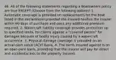 46. All of the following statements regarding a Boatowners policy are true EXCEPT (Choose from the following options) 1. Automatic coverage is provided on replacements for the boat listed in the declarations provided the insured notifies the insurer within 60 days of purchase and pays any additional premium required. 2. Watercraft liability coverage provides protection up to specified limits, for claims against a "covered person" for damages because of bodily injury caused by a watercraft occurrence. 3. Physical damage coverage is provided on an actual cash value (ACV) basis. 4. The perils insured against is on an open-peril basis, providing that the insurer will pay for direct and accidental loss to the property insured.