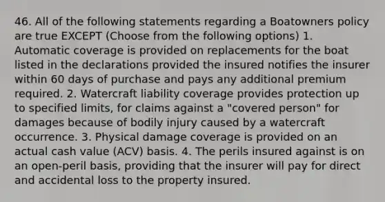 46. All of the following statements regarding a Boatowners policy are true EXCEPT (Choose from the following options) 1. Automatic coverage is provided on replacements for the boat listed in the declarations provided the insured notifies the insurer within 60 days of purchase and pays any additional premium required. 2. Watercraft liability coverage provides protection up to specified limits, for claims against a "covered person" for damages because of bodily injury caused by a watercraft occurrence. 3. Physical damage coverage is provided on an actual cash value (ACV) basis. 4. The perils insured against is on an open-peril basis, providing that the insurer will pay for direct and accidental loss to the property insured.