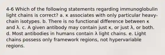 4-6 Which of the following statements regarding immunoglobulin light chains is correct? a. κ associates with only particular heavy-chain isotypes. b. There is no functional difference between κ and λ. c. A given antibody may contain just κ, or just λ, or both. d. Most antibodies in humans contain λ light chains. e. Light chains possess only framework regions, not hypervariable regions.