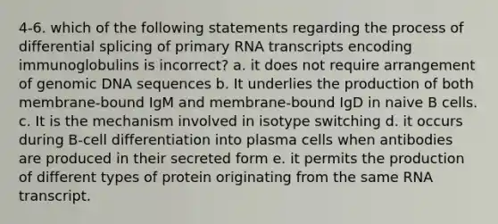 4-6. which of the following statements regarding the process of differential splicing of primary RNA transcripts encoding immunoglobulins is incorrect? a. it does not require arrangement of genomic DNA sequences b. It underlies the production of both membrane-bound IgM and membrane-bound IgD in naive B cells. c. It is the mechanism involved in isotype switching d. it occurs during B-cell differentiation into plasma cells when antibodies are produced in their secreted form e. it permits the production of different types of protein originating from the same RNA transcript.