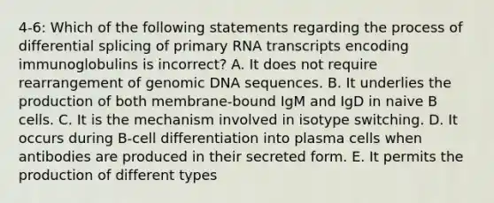 4-6: Which of the following statements regarding the process of differential splicing of primary RNA transcripts encoding immunoglobulins is incorrect? A. It does not require rearrangement of genomic DNA sequences. B. It underlies the production of both membrane-bound IgM and IgD in naive B cells. C. It is the mechanism involved in isotype switching. D. It occurs during B-cell differentiation into plasma cells when antibodies are produced in their secreted form. E. It permits the production of different types