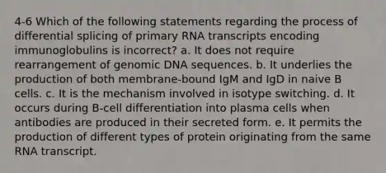 4-6 Which of the following statements regarding the process of differential splicing of primary RNA transcripts encoding immunoglobulins is incorrect? a. It does not require rearrangement of genomic DNA sequences. b. It underlies the production of both membrane-bound IgM and IgD in naive B cells. c. It is the mechanism involved in isotype switching. d. It occurs during B-cell differentiation into plasma cells when antibodies are produced in their secreted form. e. It permits the production of different types of protein originating from the same RNA transcript.