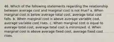 46. Which of the following statements regarding the relationship between average cost and marginal cost is not true? a. When marginal cost is below average total cost, average total cost falls. b. When marginal cost is above average variable cost, average variable cost rises. c. When marginal cost is equal to average total cost, average total cost is minimized. d. When marginal cost is above average fixed cost, average fixed cost rises.